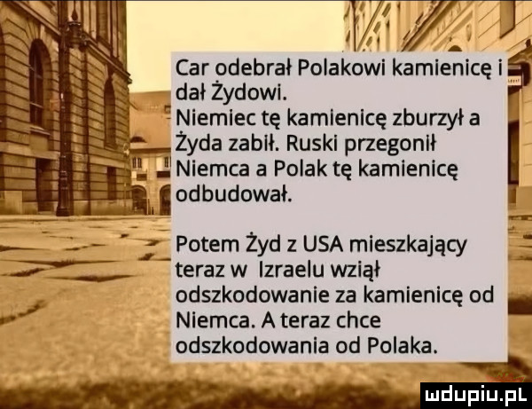 v i . abakankami nu annual lidl car odebrał polakowi kamleaicę i dał żydowi. niemiec tę kamlenlcę zburzył a lal iii          i fell i żyda zabił. ruskl przegonił. j niernca a polak tę kamienicę i odbudował. l potem zyd z usa mieszkający  r teraz w izraelu wziął odszkodowanie za kamienicę od. v nlernca. a teraz chce odszkodowania od polaka. mdupiupi