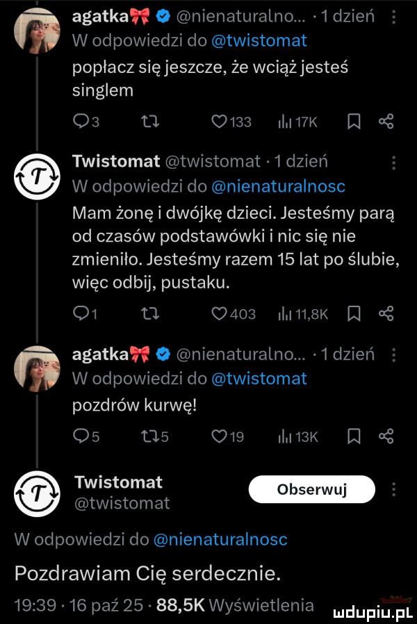 m m agatka o nienaturalno.   dzień w odpowiedzi do twistomat poplacz sięjeszcze że wciąż jesteś singlem o  tj.      mw r a z twistomat twistomat   dzień w odpowiedzi do nienaturalnosc mam żonę i dwójkę dzieci. jesteśmy parą od czasów podstawówki i nic się nie zmienilo. jesteśmy razem    lat po ślubie więc odbij pustaku. o  o c     www i agatka o nienaturalno.  dzien w odpowiedzi do twistomat pozdrów kurwę             my e twrstomat w odpowiedzi do nienaturalnosc pozdrawiam cię serdecznie.          paź        k wyświetlenia