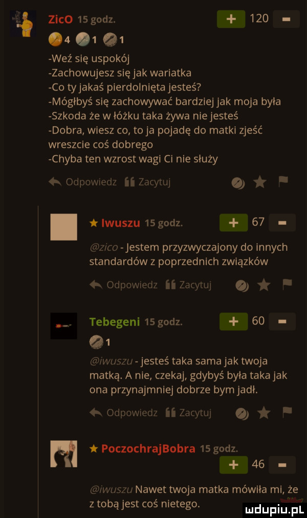 zwc   godz.            weź się uspokój zachowujesz się jak wariatka co tyjakaś pierdolnięta jesteś mógłbyś się zachowywać bardziej jak moja była szkoda że w łóżku taka żywa nie jesteś dobra wiesz co toja pojadę do matki zjeść wreszcie coś dobrego chyba ten wzrost wagi ci nie służy   odpowiedz iizdrinj. tlwuszu  godz.    w-z w jestem przyzwyczajony do innych standardów z poprzednich związków   odpowiedz ii dc naj. abakankami tebegeni    godz.    q   wiszu jestes taka sama jak twoja matką. a nie czekaj gdybyś byka taka jak ona przynajmniej dobrze bym jadł. odpowietrz ii zacytuj m pocxochrajbobra    godz.    iwuszu nawet twoja matka mówiła mi że z tobą jest cos nietego