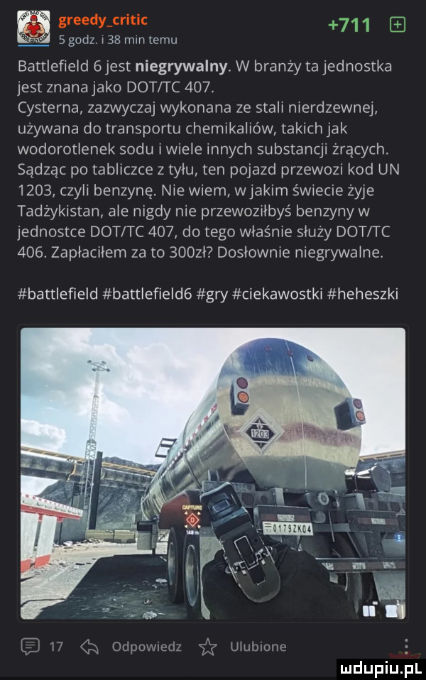 grendy critic q q z   godz l   mm temu battlefield   jest niegrywalny. w branży ta jednostka jest znana jako dat tc    . cysterna zazwyczaj wykonana ze stali nierdzewnej używana do transportu chemikaliów takich jak wodorotlenek sodu imiele innych substancji żrących. sądząc po tabliczce z tylu ten pojazd przewozi kod un      cale benzynę. nie wiem wjakimśw ecie żyje tadżykistan ale nigdy nie przewoziłbyś benzyny w jednostce dat tc     do tego właśnie sluzy dat i c    . zaplacilem za to    zl dosłownie niegrywalne battlefield battlefield  gry ciekawostki heheszki lb    ją odpowiedz i ulubione mdupiu j il