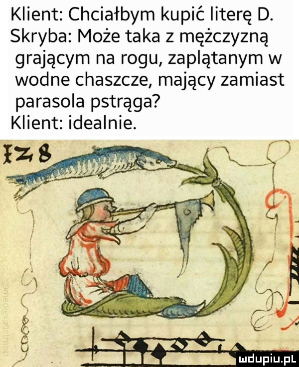 klient chciałbym kupić literę d. skryba może taka z mężczyzną grającym na rogu zaplątanym w wodne chaszcze mający zamiast parasola pstrąga klient idealnie