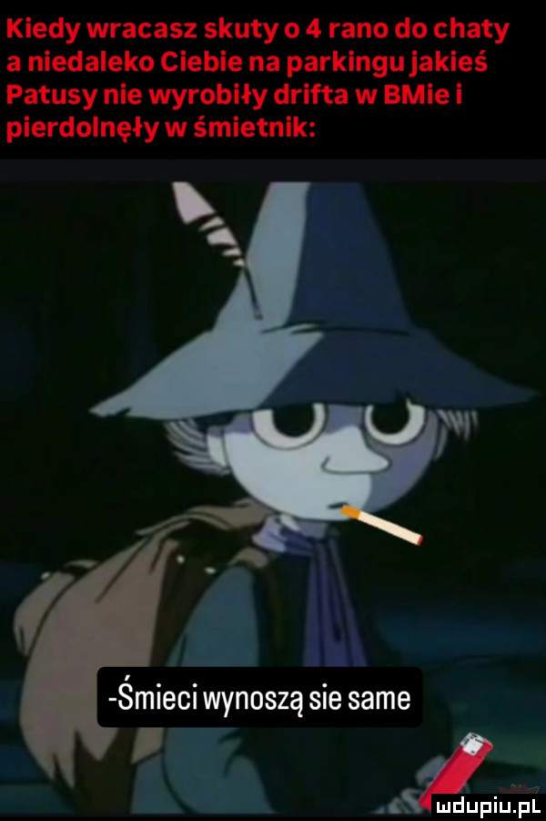 kiedy wracasz skuty o   rano do chaty a niedaleko cleble na parkingu jakieś patusy nie wyrobiły drifta w bpie i pierdolnęły w śmietnik smieci wynoszą sie same i