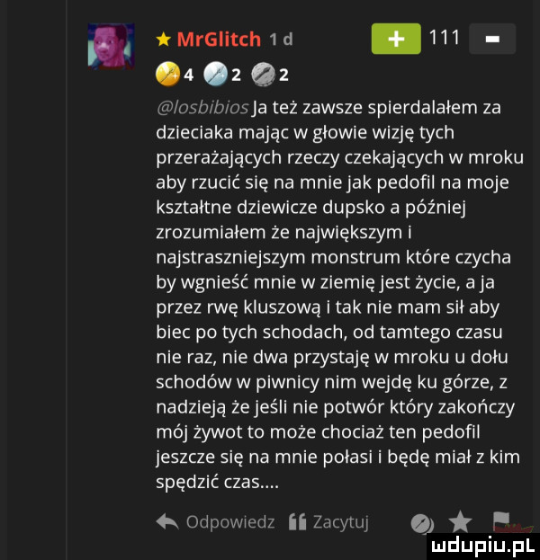 mrslitcn  d           lesb b osia też zawsze spierdalałem za dzieciaka mając w gdowie wizję tych przerażających rzeczy czekających w mroku aby rzucić się na mniejak pedofil na moje kształtne dziewicze dupsko a później zrozumiałem że największym i najstraszniejszym monstrum które czacha by wgnieść mnie w ziemięjest życie a ja przez rwę kliszową i tak nie mam sił aby biec po tych schodach od tamtego czasu nie raz nie dwa przystaje w mroku u dniu schodów w piwnicy nim wejdę ku górze z nadzieją że jeśli nie potwór który zakończy mój żywot to może chociaż ten pedofil jeszcze się na mnie pogasi i będę midi z kim spędzić czas. kodpowiedz ii zacytuj