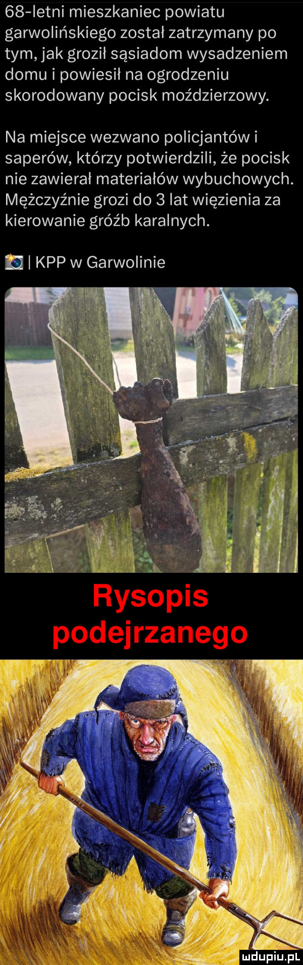 istni mieszkaniec powiatu garwolińskiego został zatrzymany po tym. jak groził sąsiadom wysadzeniem domu i powiesil na ogrodzeniu skorodowany pocisk moździerzowy. na miejsce wezwano policjantów i saperów którzy potwierdzili że pocisk nie zawieral materiałów wybuchowych. mężczyźnie grozi do   lat więzienia za kierowanie gróźb karalnych. n kpp w garwolinie fx m dupiupl
