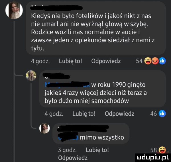 kiedyś nie bylo fotelików ijakoś nikt z nas nie umarł ani nie wyrżnął głową w szybę rodzice wozili nas normalnie w aucie i zawsze jeden z opiekunów siedział   nami   tylu. agodz. lunięto odpowiedz     . i. w roku      ginęło jakie  razy więcej dzieci niż teraz a było dużo mniej samochodów   godz. lubię to odpowiedz   . mimo wszystko sgodz. lunięto     odpowiedz ludupiu pl