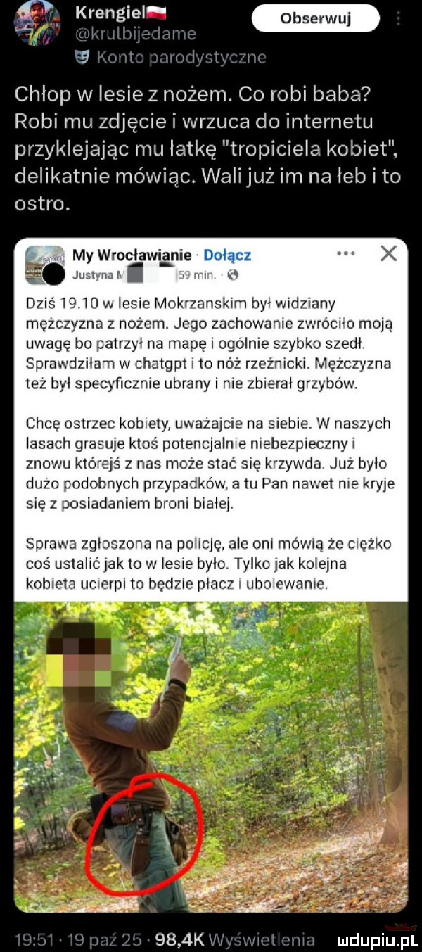 we z.   chlop w lesie z nożem. c  robi baba robi mu zdjęcie i wrzuca do internetu przyklejając mu łatkę tropiciela kobiet delikatnie mówiąc. walijuż im na iab i to ostro. abakankami mywrociawianie dz l    w lecie m rzanskim bai widziany mężczyzna nozem. jego zachowanie zwrócr o moją uwagę bo patrzyi na mapę i ogolnie szybko szedł. sprawdziłam w chatgpt i to nóż rzeźnicki. mężczyzna też by specyficznie ubrany i nie zbieral grzybów. chcę ostrzec kobiety uważajcie na siebie. w naszych lasach grasie ktoś. potencjalnie niebezpieczny i znowu którejś z nas może stać się krzywda. już było dużo podobnych przypadków atu pan nawet nie kryje się z posiadaniem broni biaiei. sprawa z ioszona na poiicjc ale oni mówią że ciężko coś usta k to w lesie bylo tylko jak koielna kobieta ucierpi to będzie płacz ubolewanie.     k