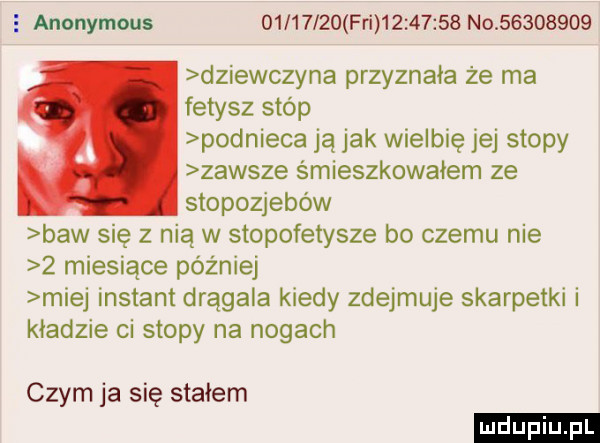 anonymous          fai          no          dziewczyna przyznała że ma fetysz stóp podnieca ją jak wielbię jej stopy zawsze śmieszkowałem ze stopozjebów baw się z nią w stopofetysze bo czemu nie   miesiące później miej instant drągala kiedy zdejmuje skarpetki i kładzie ci stopy na nogach czym ja się stałem ludu iu. l