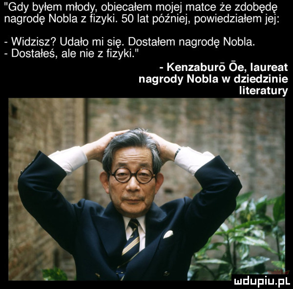 gdy byłem młody obiecałem mojej matce że zdobędę nagrodę nobla z fizyki.    lat później powiedziałem jej widzisz udało mi się. dostałem nagrodę nubia. dostałeś ale nie z fizyki kenzaburó óe laureat nagrody nobla w dziedzinie literatury