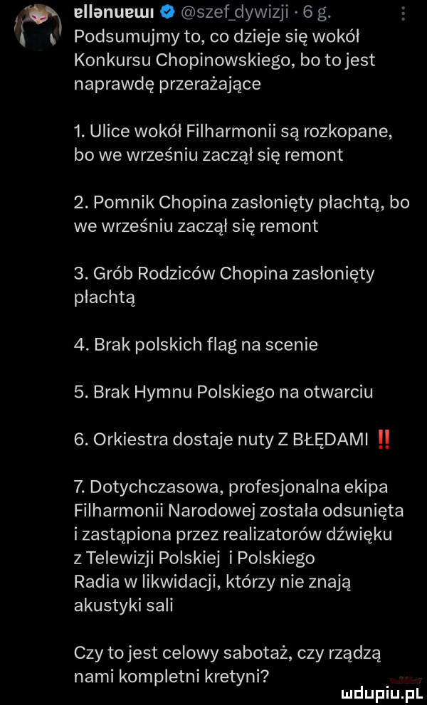 w ellanueu o szef dywizji   g. l podsumujmy to co dzieje się wokal konkursu chopinowskiego bo tojest naprawdę przerażające  . ulice wokal filharmonii są rozkopane bo we wrześniu zaczął się remont  . pomnik chopina zasłonięty płachtą bo we wrześniu zaczal się remont  . grób rodziców chopina zasłonięty płachtą  . brak polskich flag na scenie  . brak hymnu polskiego na otwarciu  . orkiestra dostaje nuty z błędami  . dotychczasowa profesjonalna ekipa filharmonii narodowej zostala odsunięta i zastąpiona przez realizatorów dźwięku z telewizji polskiej i polskiego radia w likwidacji którzy nie znają akustyki sali czy tojest celowy sabotaż czy rządzą nami kompletni kretyni