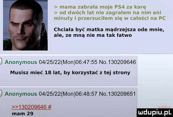 mama zabrała moje ps  za karę od dwóch lat nie zagralem na nim ani minuty i przerzuciłem się w calos ci na pc chciała być matka mądrzejsza ode mnie ale ze mną nie ma tak tatko anonymous          mon          no           musisz mieć  a lat by korzystać z tej strony anonymous          mon          no
