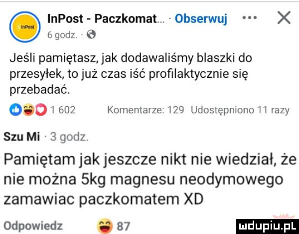 impost paczkomat. obserwuj x   godz g jeśli pamiętasz jak dodawaliśmy blaszki do przesyłek to już czas iść profilaktycznie się przebadać.          komentarze     udostępniono    razy szu mi   godz pamiętam jakjeszcze nikt nie wiedział że nie można  kg magnesu neodymowego zamawiac paczkomatem xd odpowiedz
