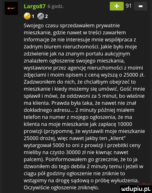 largos  gad. abakankami      swojego czasu sprzedawałem prywatnie mieszkanie gdzie nawet w treści zawarłem informacje że nie interesuje mnie współpraca z zadnym biurem nieruchomości akie było moje zdziwienie jak na znanym portalu aukcyjnym znalazlem ogłoszenie swojego mieszkania wystawione przez agencje nieruchomości z moimi zdjęciami i moim opisem z ceną wyższą         zł. zadzwoniłem do nich że chciałbym obejrzeć to mieszkanie i kiedy możemy się umówić. gość mnie spławiki mówi że oddzwoni za   minut bo właśnie ma klienta. prawda była taka ze nadetnie znal dokładnego adresu.   minuty później miałem telefon na numer z mojego ogłoszenia ze ma klienta na moje mieszkanie jak zaplace       prowizji przypomnę ze wystawili moje mieszkanie       drożej więc nawet jakby ten iment wytargowai      to oni z prowizji i przebitki ceny mieliby na czysto       zł nie kisnąc nawet palcem. poinformowalem go grzecznie ze toja dzwoniłem do tego debila   minuty temu ijeżeli w ciągu pół godziny ogłoszenie nie zniknie to wstąpimy na drogę sądową o próbę wyłudzenia. oczywiście ogloszenie zniknelo