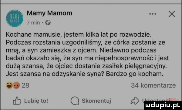 mamy mamom. abakankami x   mm o kochane mamusie jestem kilka lat po rozwodzie. podczas rozstania uzgodniliśmy że córka zostanie ze mną a syn zamieszka z ojcem. niedawno podczas badań okazało się że syn ma niepełnosprawnos ć ijest dużą szansa że ojciec dostanie zasiłek pielęgnacyjny jest szansa na odzyskanie syna bardzo go kocham.       kominiarze eb lubię o q skomentuj mru p iu pl