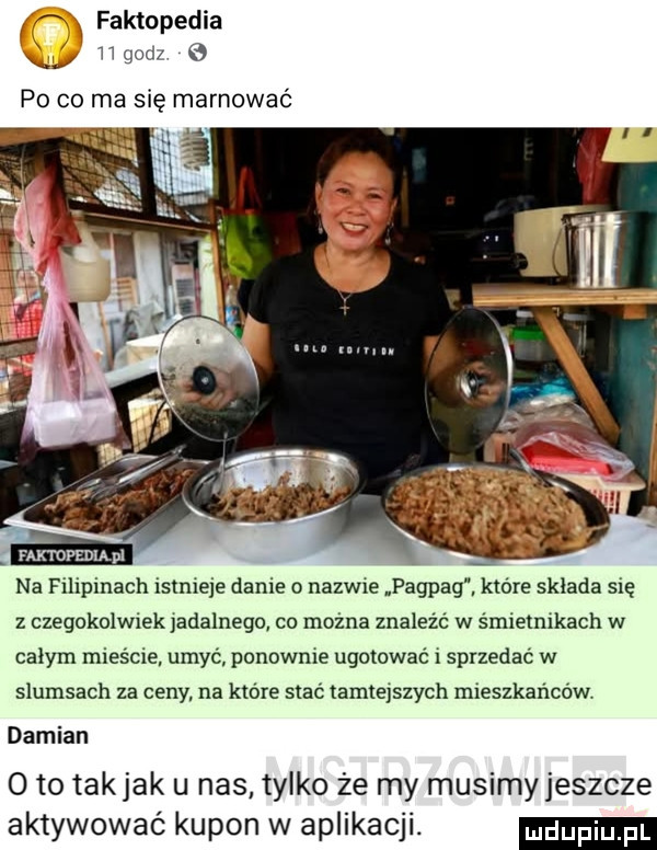 a faktopedia i llgod po co ma się marnować faktopedm pl na filipinach istnieje danie o nazwie pagpag. które sklada sie z czegokolwiek analnego co można znaleźć w śmietnikach w calym mieście. umyć ponownie ugotować i sprzedać w slumsach za ceny. na które stać tamtejszych mieszkańców damian   to takjak u nas tylko że my musimyjeszcze aktywować kupon w aplikacji