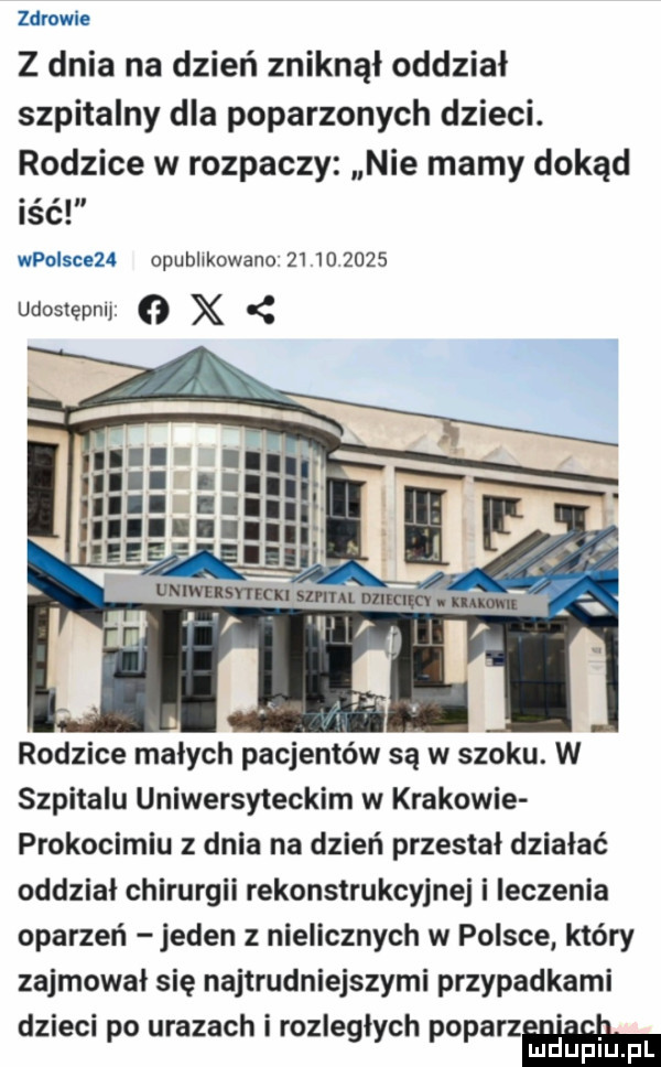 zdrowie z dnia na dzień zniknął oddział szpitalny dla poparzonych dzieci. rodzice w rozpaczy nie mamy dokąd iść wpoisceza opublikowano            udostepnl   x rodzice małych pacjentów są w szoku. w szpitalu uniwersyteckim w krakowie prokocimiu z dnia na dzień przestał dziabać oddział chirurgii rekonstrukcyjnej i leczenia oparzeń jeden z nielicznych w polsce który zajmował się najbrudniejszymi przypadkami dzieci po urazach i rozległych poparzń mduplu pl