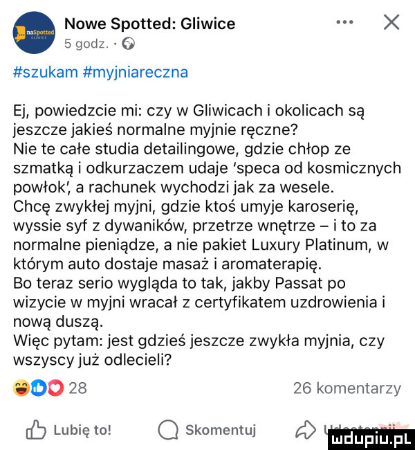 nowe spotted gliwice x   godz. e szukam myjniareczna ej powiedzcie mi czy w gliwicach i okolicach są jeszcze jakieś normalne myjnie ręczne nie te całe studia detailingowe gdzie chlop ze szmatką i odkurzaczem udaje speca od kosmicznych powlok a rachunek wychodzi jak za wesele. chcę zwykłej myjni gdzie ktoś umyje karoserię wyssie syf z dywaników przetrze wnętrze i to za normalne pieniądze a nie pakiet luxury platinim w którym auto dostaje masaż i aromaterapię bo teraz serio wygląda to tak jakby passat po wizycie w myjni wracał z certyfikatem uzdrowienia i nową duszą. więc pytam jest gdzieś jeszcze zwykla myjnia czy wszyscy już odlecieli do       komentarzy cb lunięto q skomentuj d