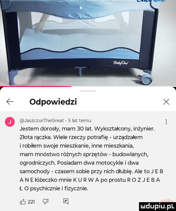 r   odpowiedzi jaszczurthegreat   ia temu jestem dorosły. mam    lat. wykształcony. inżynier. złota raczka. wiele rzeczy potrafię urządzałem i robiłem swoje mieszkanie inne mieszkania mam mnóstwo różnych sprzętów budowlanych ogrodniczych. posiadam dwa motocykle i dwa samochody czasem sobie przy nich dłubie. ale to j e e aneto żeczkomniekurwapoprosturozje ea r. o psychicznie i fizycznie w   a