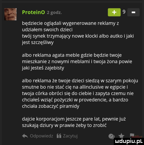 e proteino zgodz. abakankami   będziecie oglądali wygenerowane reklamy z udziałem swoich dzieci twój synek trzymający nowe klocki albo autko imaki jest szczęśliwy albo reklama agata meble gdzie będzie twoje mieszkanie z nowymi meblami i twoja żona powie jaki jesteś zajebisty albo reklama że twoje dzieci siedzą w szarym pokoju smutne bo nie stać cię na allinclusive w egipcie i twoja corka obróci się do ciebie i zapyta czemu nie chciales wziąć pożyczki w providencie a bardzo chciala zobaczyć piramidy dajcie korporacjomjeszcze pare lat pewniejuż szukają dziury w prawie zeby to zrobić i ii o i mduplu pl
