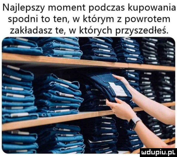 najlepszy moment podczas kupowania spodni to ten w którym z powrotem zakładasz te w których przyszedłeś. ludupiupl