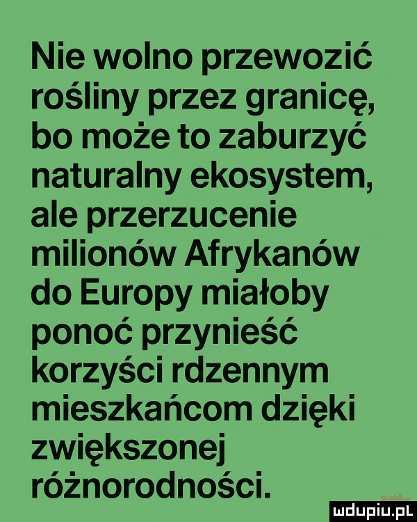 nie wolno przewozić rośliny przez granicę bo może to zaburzyć naturalny ekosystem ale przerzucenie milionów afrykanów do europy miałoby ponoć przynieść korzyści rdzennym mieszkańcom dzięki zwiększonej różnorodności