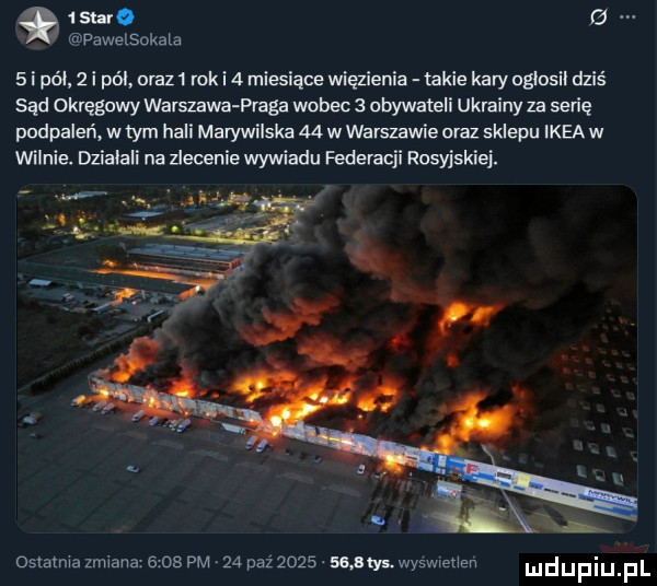 szabo g pawelsokala   i pól   i pól oraz i rok i  miesiące więzienia takie kary oglosil dziś sąd okręgowy warszawa praga wobec   obywateli ukrainy za serię podpaleń w tym hali marywilska    w warszawie oraz sklepu ikea w wilnie. dzialali na zlecenie wywiadu federacji rosyjskiej. ostatnia zmiana      pm    paz     . any wyswietien