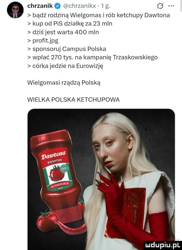 chrzanikq mehrzamkx   g   bądź rodziną wielgomas i rób ketchupy daltona kup od pis dzialke za    mln dziśjest wafla     m n profitjpg sponsoruj campus polska wplac     tys. na kampanię trzaskowskiego córka jedzie na eurowizję wielgomasi rządzą polską wielka polska ketchupowa