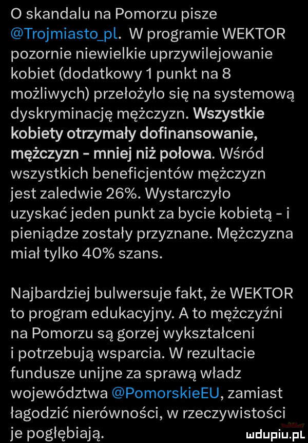 o skandalu na pomorzu pisze trojmiasto pl. w programie wektor pozornie niewielkie uprzywilejowanie kobiet dodatkowy   punkt na   możliwych przelożylo się na systemową dyskryminację mężczyzn. wszystkie kobiety otrzymały dofinansowanie mężczyzn mniej niż połowa. wśród wszystkich beneficjentów mężczyzn jest zaledwie   . wystarczylo uzyskac jeden punkt za bycie kobietą i pieniądze zostały przyznane. mężczyzna miał tylko    szans. najbardziej bulwersuje fakt że wektor to program edukacyjny. a to mężczyźni na pomorzu są gorzej wykształceni i potrzebują wsparcia. w rezultacie fundusze unijne za sprawą wladz województwa pomorskiemu zamiast łagodzić nierówności w rzeczywistości je pogłębiają