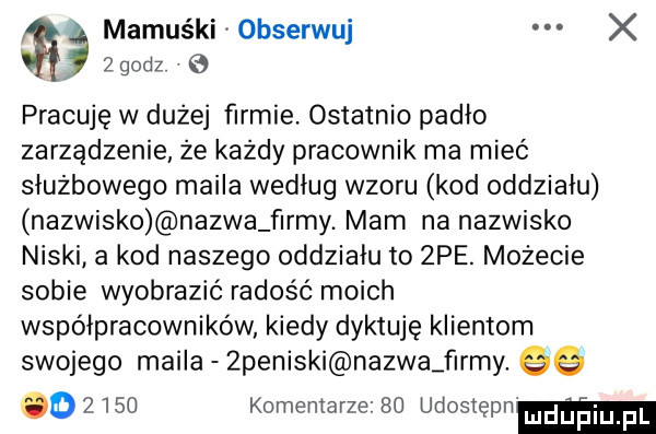 mamuśki  bserwuj x zgodz pracuję w dużej firmie. ostatnio padło zarządzenie że każdy pracownik ma mieć służbowego maila według wzoru kod oddziału nazwisko nazwa f ray. mam na nazwisko niski a kod naszego oddziału to  pe. możecie sobie wyobrazić radość moich współpracowników kiedy dyktuję klientom swojego maila  peniski nazwa f ray. qq o      komentarze    udosiępn mduplu f