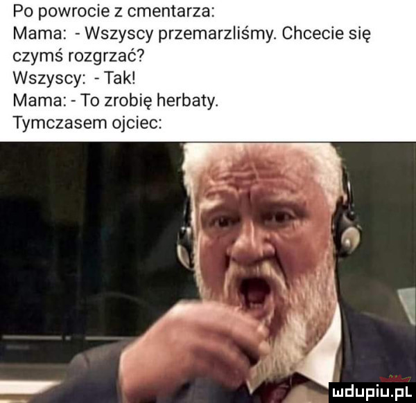 po powrocie z cmentarza mama wszyscy przemarzliśmy chcecie się czymś rozgrzać wszyscy tak mama to zrobię herbaty. tymczasem ojciec