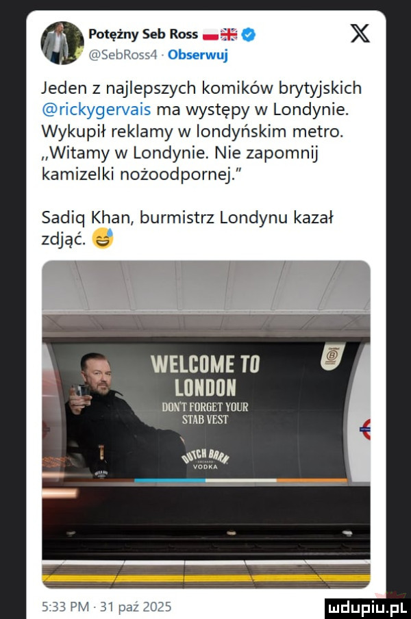 potężny sab ross o x msebrosst obserwuj jeden z najlepszych komików brytyjskich rickygervais ma występy w londynie. wykupil reklamy w londyńskim metro. witamy w londynie. nie zapomnij kamizelki nozoodpornej sadiq khan burmistrz londynu kazal. zdjąć. e  ibl lf lń v u welcome tl lllllllllll nat yoreet your saab vent ni lu s    pm   paz