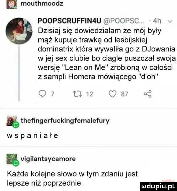 mouthmoodz poopscruffinau poopsc v  h   dzisiaj się dowiedziałam że mój były mąż kupuje trawkę od lesbijskiej dominatrix która wywaliła go z djowania wiej sex ciubie bo ciągle puszczał swoją wersję lean on me zrobioną w całości z sampli homera mówiącego d oh q       c       i heﬁngerfuckingfemalefury wspaniałe nvigilantsycamore każde kolejne słowo w tym zdaniu jest lepsze niż poprzednie