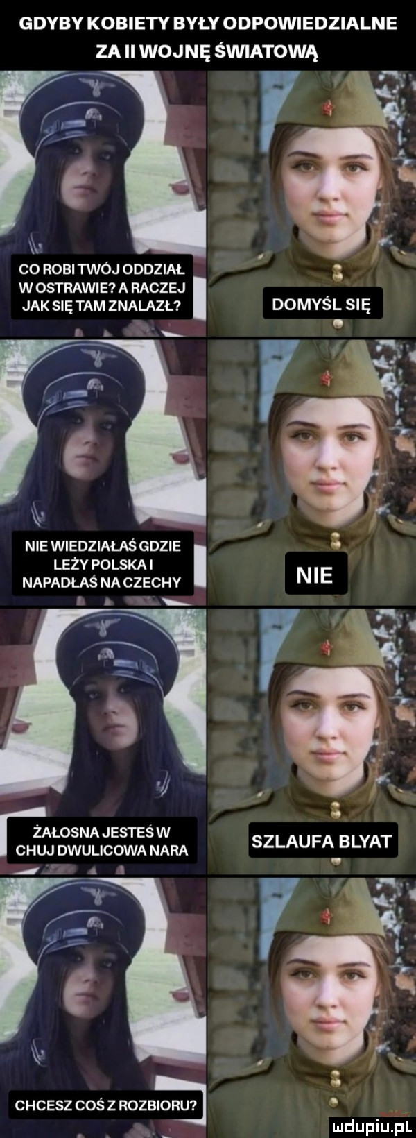 gdyby kobiety bylyodpowiedzialne za ll wojnę światową e k. b. xx   co robi twój oddział w ostrawie a raczej jak się tam znalazł domyśl się m. a. abakankami lil nie wiedziałaś gdzie leży polska i napadlas na czechy n e. e t l żałosna jesteśw chuj dwulico wa nara szlaufa blyat chcesz coś z rozbioru i