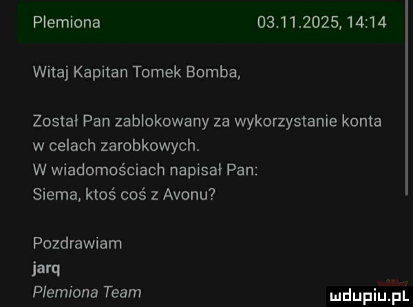 plemiona                  witaj kapitan tomek bomba zostal pan zablokowany za wykorzystanie konta w celach zarobkowych. w wiadomościach napisal pan siema ktoś coś z avonu pozdrawiam iarq plemiona team