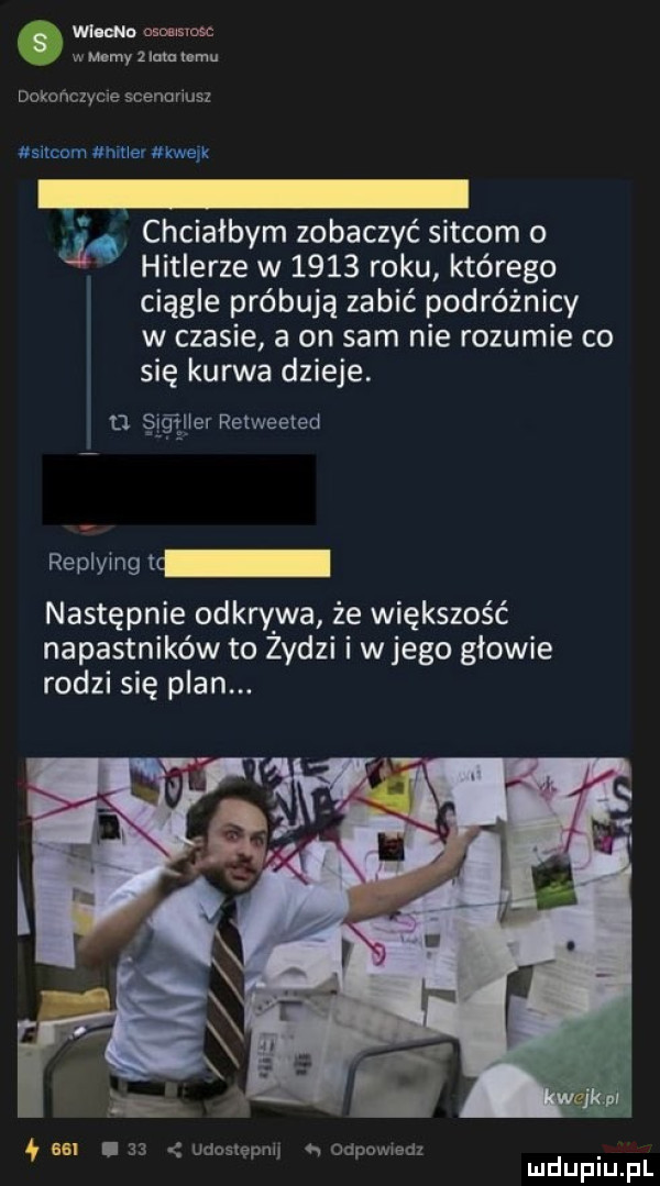 wi eco oﬁoﬁisiosc w mamy z lum kemu s dokonciycie scenunusz ch nine ukwaik jl. chciałbym zobaczyć sitcom o hitlerze w      roku którego ciągle próbują zabić podróżnicy w czasie a on sam nie rozumie co się kurwa dzieje. d i ﬂier relweeted replymgu następnie odkrywa że większość napastników to żydzi i w jego głowie rodzi się plan