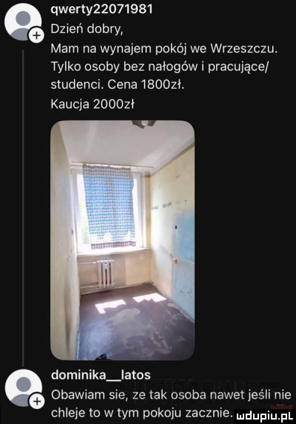 qwerty           dzień dobry mam na wynajem pokój we wrzeszczu. tylko osoby bez nałogowi pracujące studenci. cena      ł. kaucja      ł dominika latos obawiam sie ze tak osoba nawet jeśli nie chleje to w tym pokoju zacznie. ndupiu fl