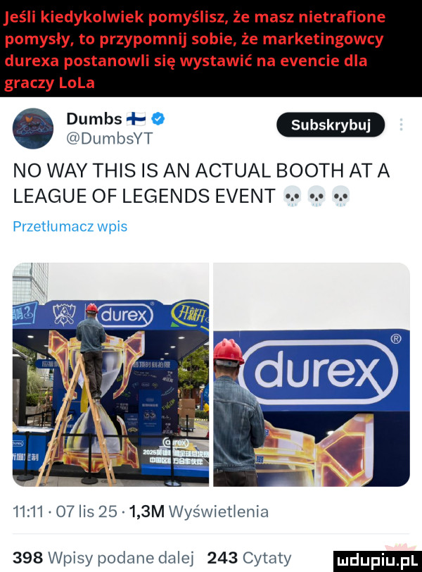 jeśli kiedykolwiek pomyślisz. że masz nietrafione pomysły to przypomnij sobie że marketingowcy durexa postanowli się wystawić na evencie dla graczy lola dumbsw dumbsyt no wdy tais is an actual booth at a league of legends event. przeﬂu macz wpis       o  lis       m wyświecenia     wpisy podane dale     cytaty