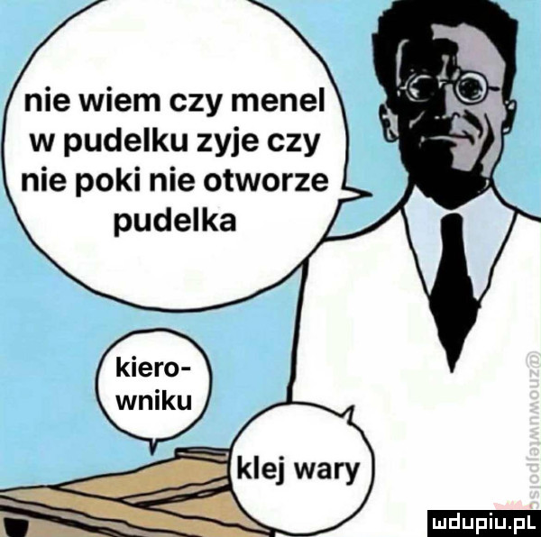 nie wiem czy menel w pudelku zyje czy nie poki nie otworze pudelka ludu iu. l