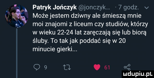 patrykjończyk jonczykw  godz v może jestem dziwny ale śmieszą mnie moi znajomi z liceum czy studiów którzy w wieku       lat zaręczają się lub biorą śluby. to tak jak poddać się w    minucie gierki. q   u