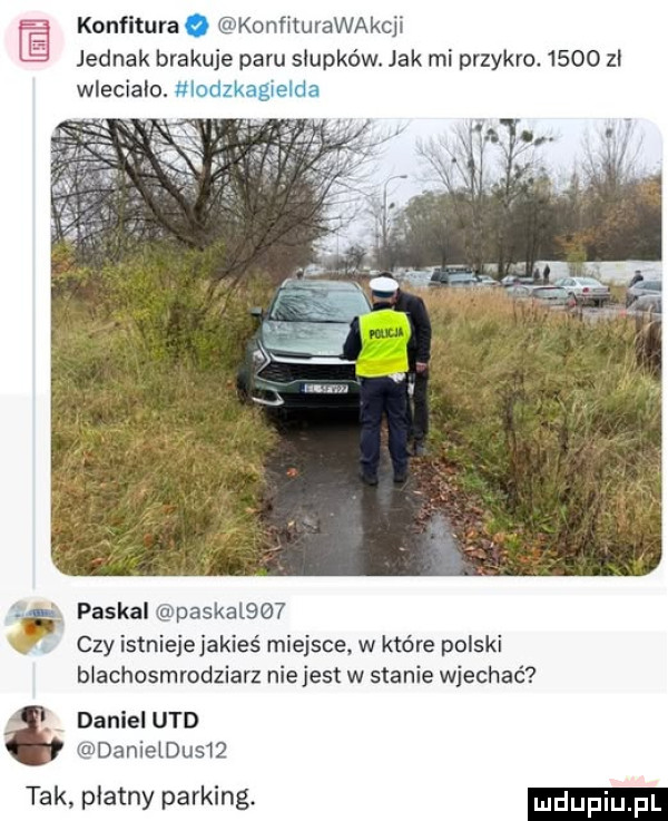 konfitura ko nﬁturawakcﬂ eh jednak brakuje paru słupków. jak mi przykro.      zł wlecialo. paskal paskalqw czy istniejejakies miejsce w które polski blachosmrodziarz nie jest w stanie wjechać daniel ued rmdanieldusw tak płatny parking