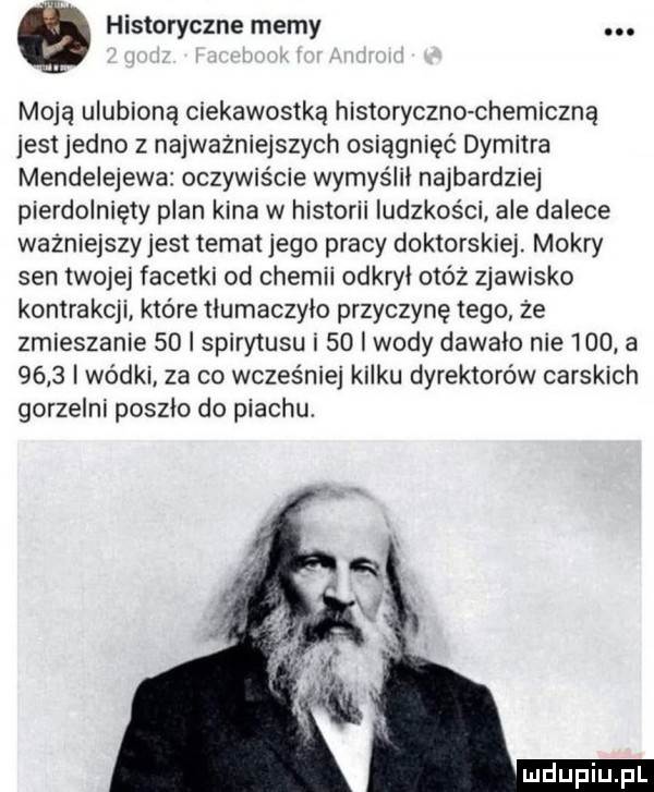 historyczne memy. moją ulubioną ciekawostką historyczko chemiczną jest jedno z najważniejszych osiągnięć dymitra mendelejewa oczywiście wymyślni najbardziej pierdolnięty plan kina w historii ludzkości ale dalece wazniejszyjest temat jego pracy doktorskiej. mokry sen twojej facetki od chemii odkryj otóż zjawisko kontrakcji które tłumaczyło przyczynę tego że zmieszanie    i spirytusu i    i wody dawało nie     a      wódki. za co wcześniej kilku dyrektorów carskich gorzelni poszło do piachu