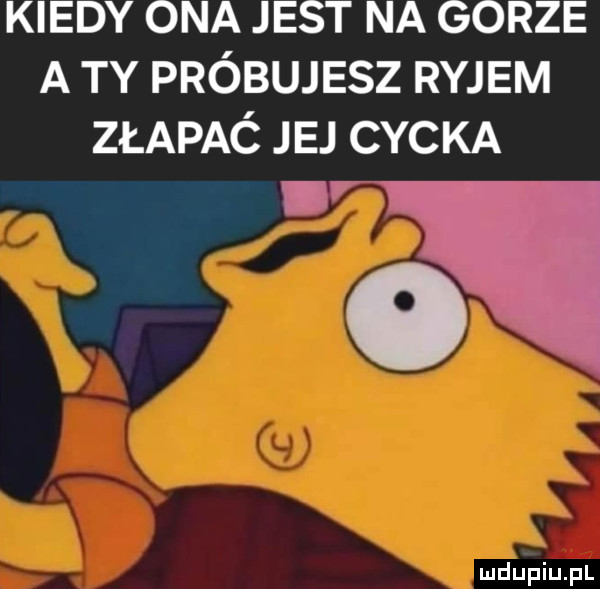 kiedy ona jest na gorze a ty próbujesz ryjem złapać jej cycka v