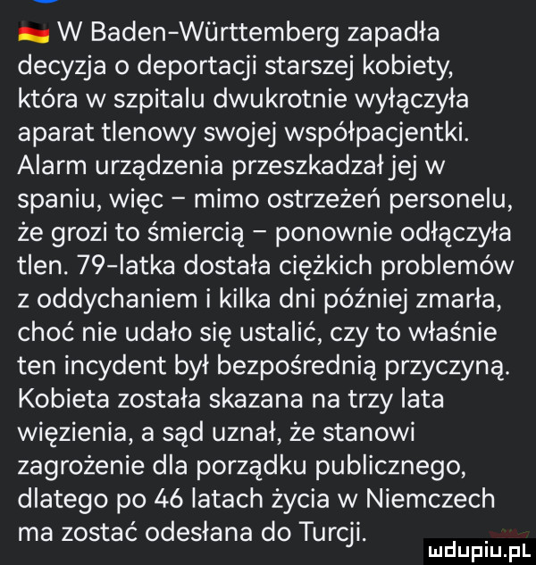w baden wiirttemberg zapadła decyzja o deportacji starszej kobiety która w szpitalu dwukrotnie wyłączyła aparat tlenowy swojej współpacjentki. alarm urządzenia przeszkadzałjej w spaniu więc mimo ostrzeżeń personelu że grozi to śmiercią ponownie odłączyła tlen.    iatka dostała ciężkich problemów z oddychaniem i kilka dni później zmarła choć nie udało się ustalić czy to właśnie ten incydent był bezpośrednią przyczyną. kobieta została skazana na trzy lata więzienia a sąd uznał że stanowi zagrożenie dla porządku publicznego dlatego po    iktach życia w niemczech ma zostać odesłana do turcji. mduplu pl