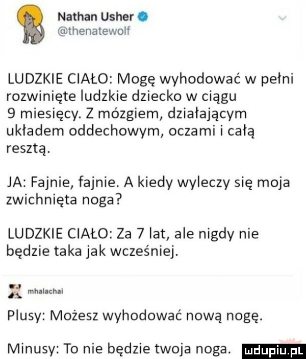 nathan usher. ihenatewolł ludzkie ciało mogę wyhodować w pełni rozwinięte ludzkie dziecko w ciągu   miesięcy. z mózgiem działającym układem oddechowym oczami i całą resztą. ja fajnie fajnie. a kiedy wyleczy się moja zwichnięta noga ludzkie ciało za   lat ale nigdy nie będzie taka jak wcześniej. mhalichil plusy możesz wyhodować nowa nogę. minusy to nie będzie twoja noga