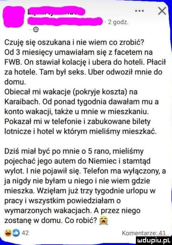 an. czuję się oszukana i nie wiem co zrobić  d   miesięcy umawialam się z facetem na feb. on stawiał kolację i umera do hoteli. płacił za hotele. tam był seks. umer odwoził mnie do domu. obiecał mi wakacje pokryje koszta na karaibach. od ponad tygodnia dawałam mu a konto wakacji także u mnie w mieszkaniu. pokazał mi w telefonie i zabukowane bilety lotnicze i hotel w którym mieliśmy mieszkać. dziś miał być po mnie o   rano mieliśmy pojechać jego autem do niemiec i stamtąd wylot. i nie pojawił się. telefon ma wyłączony a ja nigdy nie byłam u niego i nie wiem gdzie mieszka. wzięłam już trzy tygodnie urlopu w l pracy i wszystkim powiedziałam o wymarzonych wakacjach. a przez niego zostanę w domu. co robić q o    komentarze.    jeeeieii