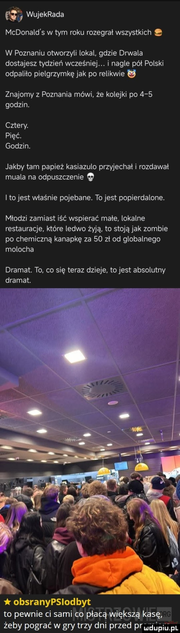 e  wujekrada mcdonald s w tym roku rozegrał wszystkich e w poznaniu otworzyli lokal gdzie douala dostajesz tydzień wcześniej. i nagle pól polski odpaliła pielgrzymkę jak po relikwie g znajomy z poznania mówi że kolejki po     godzin. cztew. pięć. godzin. jakby tam papież kasiazulo przyjechali rozdawal mufla na odpuszczenie i to jest właśnie pojebane. to jest popierdolone. mlodzi zamiast iść wspierać male. lokalne restauracje. które ledwo żyją. to stoją jak zombie po chemiczną kanapkę za    zl od globalnego molocha dramat. to. co się teraz dzieje. to jest absolutny dramat. abakankami n. abakankami obsranypslodbyt to pewnie ci sami co płacą większą kasę żeby pograć w gry trzy dni przed praguńigm