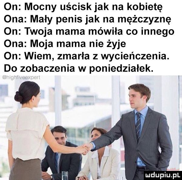 on mocny uściskjak na kobietę ona mały penis jak na mężczyznę on twoja mama mówiła co innego ona moja mama nie żyje on wiem zmarła   wycieńczenia. do zobaczenia w poniedzialek