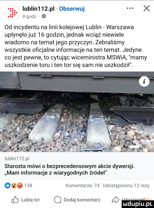 iublin    pl x  godz od incydentu na linii kolejowej lublin warszawa upłynęiojuz    godzin jednak wciąż niewiele wiadomo na temat jego przyczyn zebraliśmy wszystkie oficjalne informacje na ten temat. jedyne co jest pewne to cytując wiceministra mswia mamy uszkodzenie toru i ten tor się sam nie uszkodził. ą     lubliniiżpl starosta mówi bezprecedensowym akcie dywersji. mam informacje z wiarygodnych źródeł     komentarze.    udostępniono lz razy lubię to o dodaj komentarz a lu upiu p