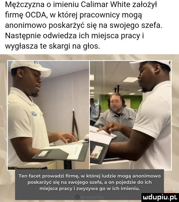 mężczyzna o imieniu calimar white założył firmę odda w które pracownicy mogą anonimowo poskarżyć się na swojego szefa. następnie odwiedza ich miejsca pracy i wygłasza te skargi na głos. n ten facet prowadzi firmę w której ludzie mogą anonimowo poskarż sie na swojego szefa a on pojedzie do ich saa pracy i zwyzywa go w ich imieniu