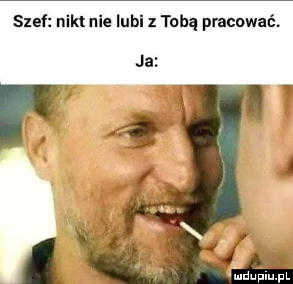szef nikt nie lubi z tobą pracować. ja. ludufiupl