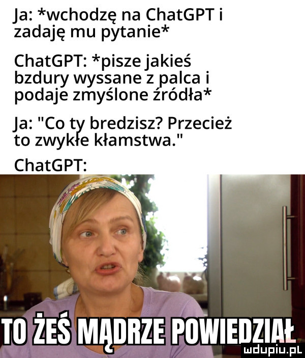 ja wchodzę na chatgpti zadaję mu pytanie chatgpt piszejakies bzdury wyssane zpalca i podaje zmyślone zródła ja co t bredzisz przecież to znyk e kłamstwa chatgpt i. ze powiedział lud upiu. pl ś mm